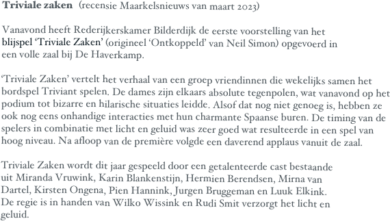 Triviale zaken	(recensie Maarkelsnieuws van maart 2023)

Vanavond heeft Rederijkerskamer Bilderdijk de eerste voorstelling van het
blijspel ‘Triviale Zaken’ (origineel ‘Ontkoppeld’ van Neil Simon) opgevoerd in
een volle zaal bij De Haverkamp. 

‘Triviale Zaken’ vertelt het verhaal van een groep vriendinnen die wekelijks samen het  bordspel Triviant spelen. De dames zijn elkaars absolute tegenpolen, wat vanavond op het podium tot bizarre en hilarische situaties leidde. Alsof dat nog niet genoeg is, hebben ze
ook nog eens onhandige interacties met hun charmante Spaanse buren. De timing van de spelers in combinatie met licht en geluid was zeer goed wat resulteerde in een spel van hoog niveau. Na afloop van de première volgde een daverend applaus vanuit de zaal.

Triviale Zaken wordt dit jaar gespeeld door een getalenteerde cast bestaande
uit Miranda Vruwink, Karin Blankenstijn, Hermien Berendsen, Mirna van
Dartel, Kirsten Ongena, Pien Hannink, Jurgen Bruggeman en Luuk Elkink.
De regie is in handen van Wilko Wissink en Rudi Smit verzorgt het licht en
geluid.